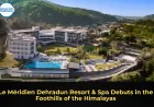 Le Méridien Dehradun Resort & Spa Debuts in the Foothills of the Himalayas
