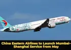 China Eastern Airlines to Launch Mumbai–Shanghai Service from May